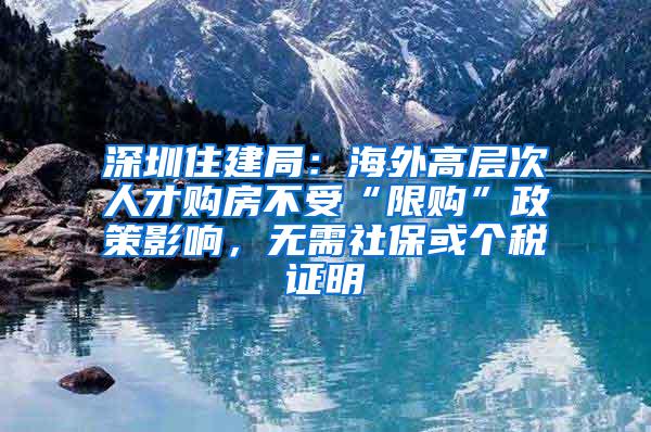 深圳住建局：海外高层次人才购房不受“限购”政策影响，无需社保或个税证明