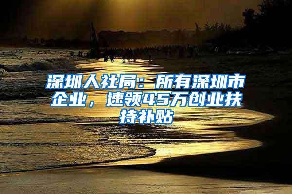 深圳人社局：所有深圳市企业，速领45万创业扶持补贴