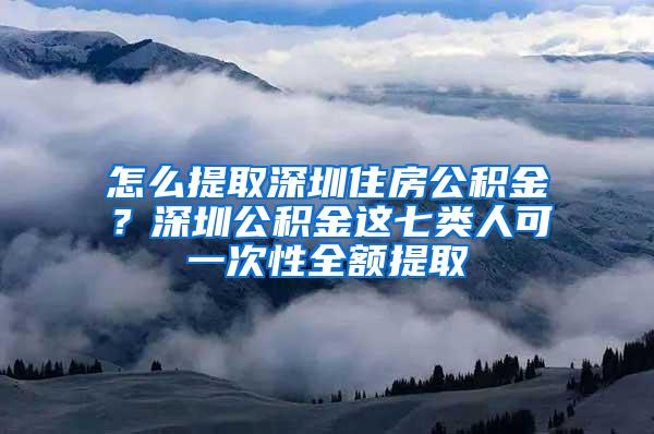 怎么提取深圳住房公积金？深圳公积金这七类人可一次性全额提取