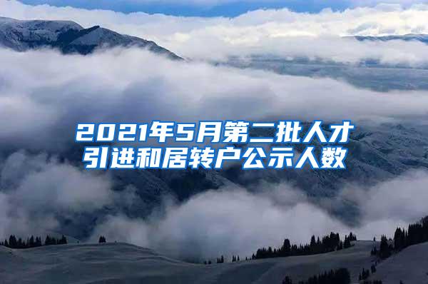 2021年5月第二批人才引进和居转户公示人数