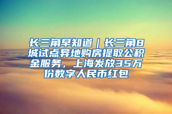 长三角早知道｜长三角8城试点异地购房提取公积金服务，上海发放35万份数字人民币红包