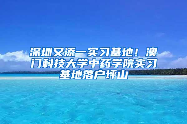 深圳又添一实习基地！澳门科技大学中药学院实习基地落户坪山