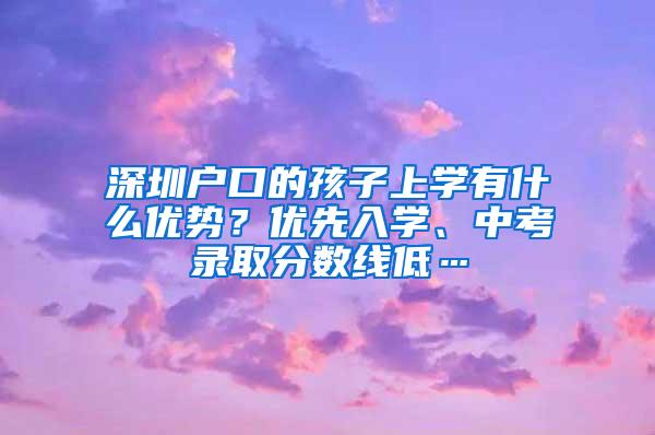 深圳户口的孩子上学有什么优势？优先入学、中考录取分数线低…