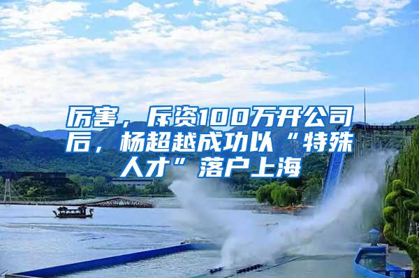 厉害，斥资100万开公司后，杨超越成功以“特殊人才”落户上海