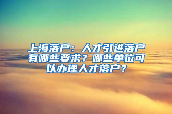 上海落户：人才引进落户有哪些要求？哪些单位可以办理人才落户？