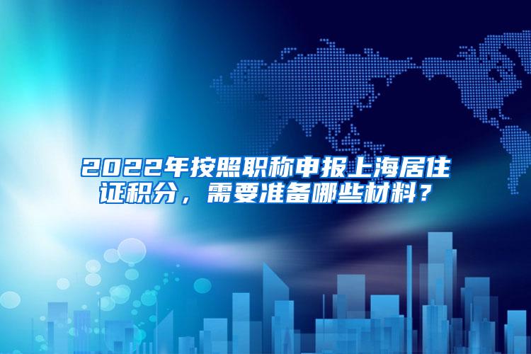 2022年按照职称申报上海居住证积分，需要准备哪些材料？