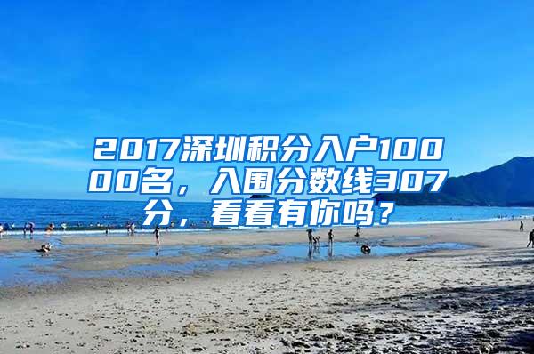 2017深圳积分入户10000名，入围分数线307分，看看有你吗？