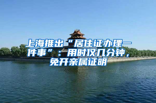 上海推出“居住证办理一件事”：用时仅几分钟，免开亲属证明