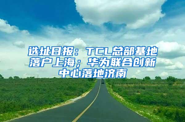 选址日报：TCL总部基地落户上海；华为联合创新中心落地济南