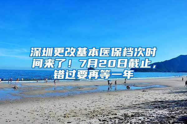 深圳更改基本医保档次时间来了！7月20日截止，错过要再等一年