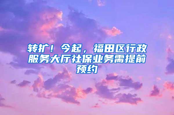 转扩！今起，福田区行政服务大厅社保业务需提前预约