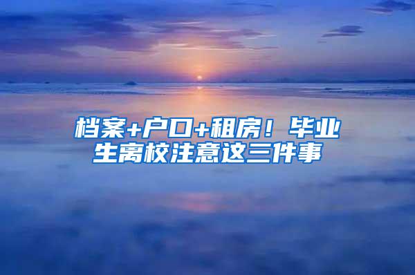 档案+户口+租房！毕业生离校注意这三件事