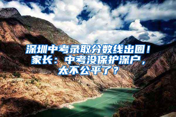 深圳中考录取分数线出圈！家长：中考没保护深户，太不公平了？