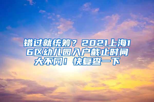 错过就统筹？2021上海16区幼儿园入户截止时间大不同！快复查一下