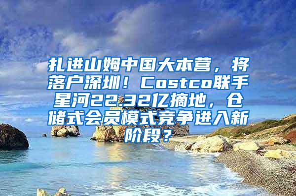 扎进山姆中国大本营，将落户深圳！Costco联手星河22.32亿摘地，仓储式会员模式竞争进入新阶段？