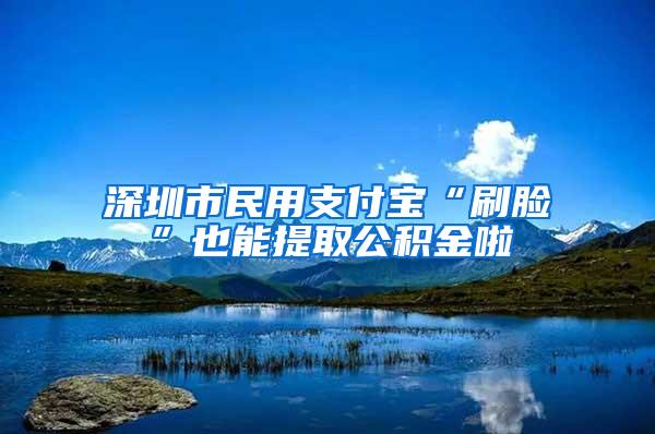 深圳市民用支付宝“刷脸”也能提取公积金啦