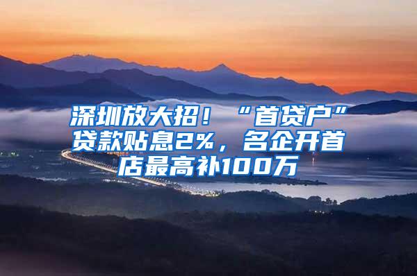 深圳放大招！“首贷户”贷款贴息2%，名企开首店最高补100万