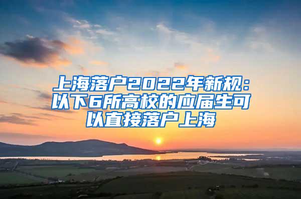 上海落户2022年新规：以下6所高校的应届生可以直接落户上海