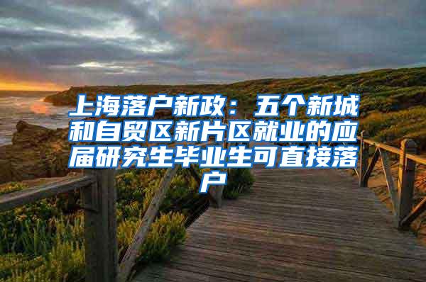 上海落户新政：五个新城和自贸区新片区就业的应届研究生毕业生可直接落户