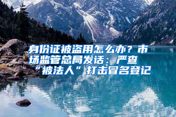 身份证被盗用怎么办？市场监管总局发话：严查“被法人”打击冒名登记