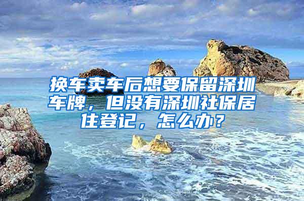 换车卖车后想要保留深圳车牌，但没有深圳社保居住登记，怎么办？