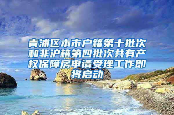 青浦区本市户籍第十批次和非沪籍第四批次共有产权保障房申请受理工作即将启动