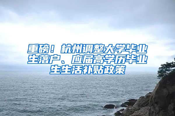 重磅！杭州调整大学毕业生落户、应届高学历毕业生生活补贴政策