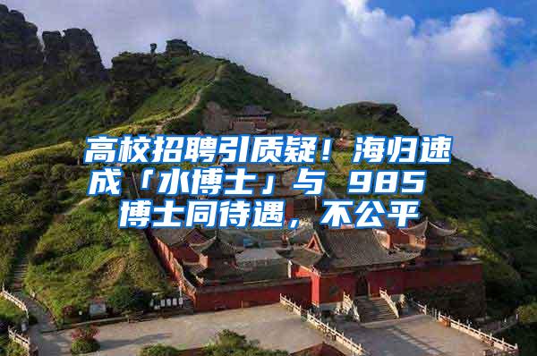 高校招聘引质疑！海归速成「水博士」与 985 博士同待遇，不公平