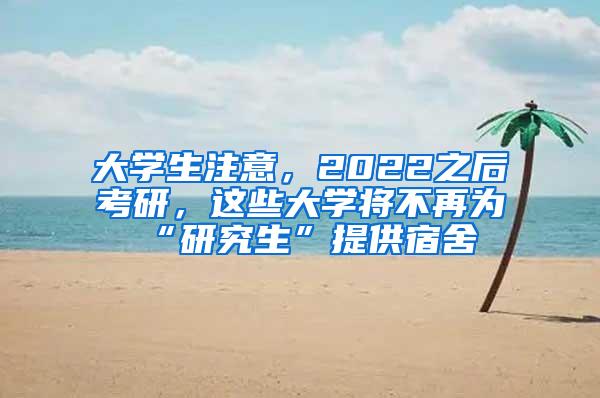 大学生注意，2022之后考研，这些大学将不再为“研究生”提供宿舍