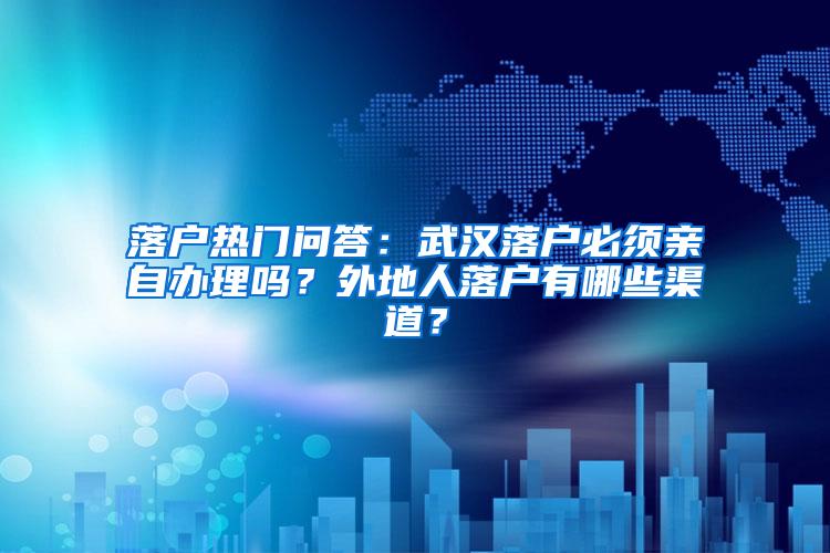 落户热门问答：武汉落户必须亲自办理吗？外地人落户有哪些渠道？