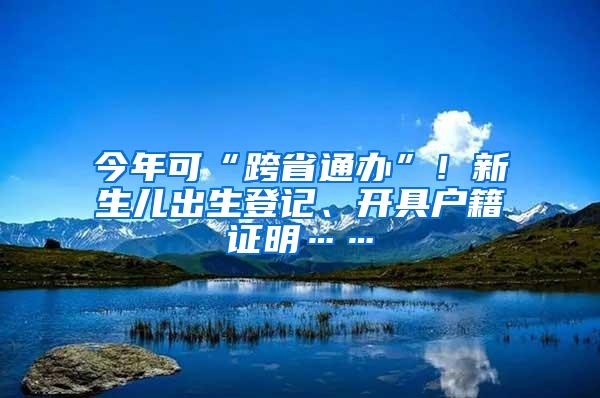 今年可“跨省通办”！新生儿出生登记、开具户籍证明……