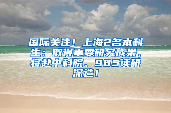 国际关注！上海2名本科生：取得重要研究成果，将赴中科院、985读研深造！