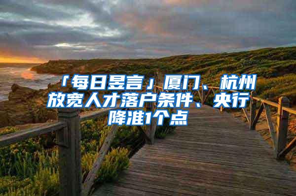 「每日昱言」厦门、杭州放宽人才落户条件、央行降准1个点