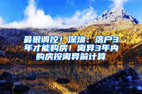 最狠调控！深圳：落户3年才能购房！离异3年内购房按离异前计算