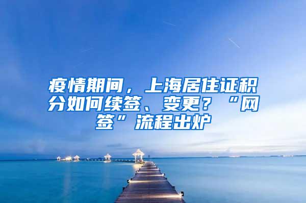 疫情期间，上海居住证积分如何续签、变更？“网签”流程出炉