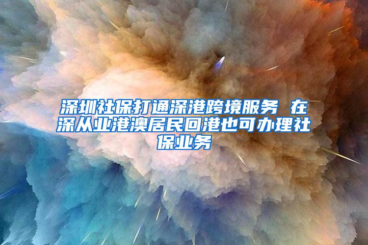 深圳社保打通深港跨境服务 在深从业港澳居民回港也可办理社保业务