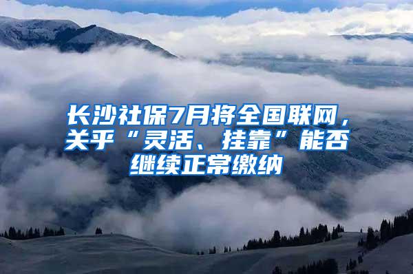 长沙社保7月将全国联网，关乎“灵活、挂靠”能否继续正常缴纳