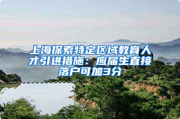 上海探索特定区域教育人才引进措施：应届生直接落户可加3分