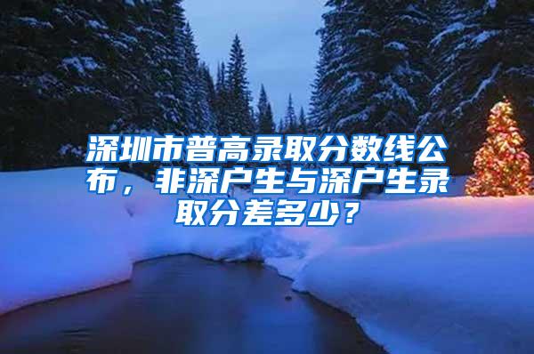 深圳市普高录取分数线公布，非深户生与深户生录取分差多少？