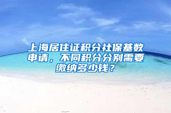 上海居住证积分社保基数申请，不同积分分别需要缴纳多少钱？