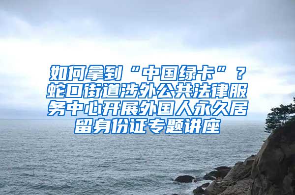 如何拿到“中国绿卡”？蛇口街道涉外公共法律服务中心开展外国人永久居留身份证专题讲座