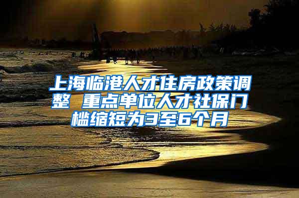 上海临港人才住房政策调整 重点单位人才社保门槛缩短为3至6个月