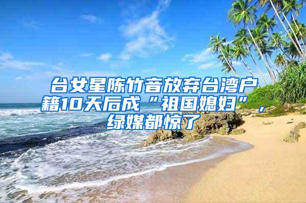 台女星陈竹音放弃台湾户籍10天后成“祖国媳妇”，绿媒都惊了
