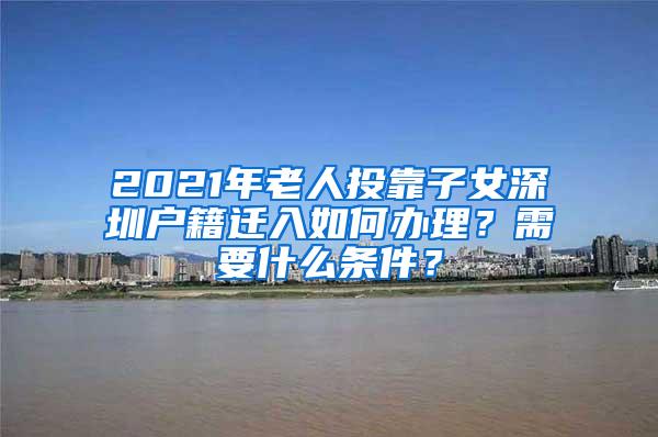 2021年老人投靠子女深圳户籍迁入如何办理？需要什么条件？