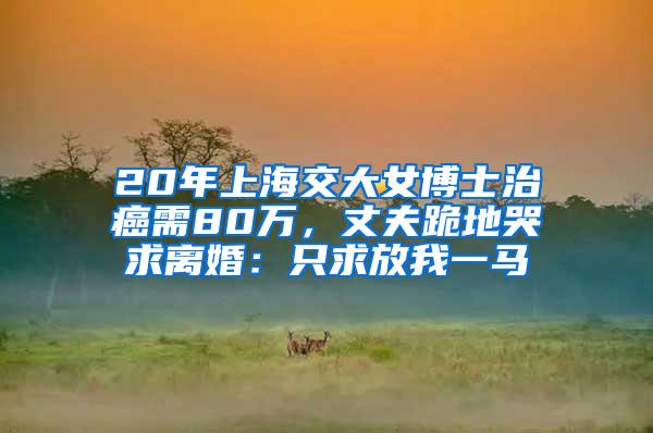 20年上海交大女博士治癌需80万，丈夫跪地哭求离婚：只求放我一马