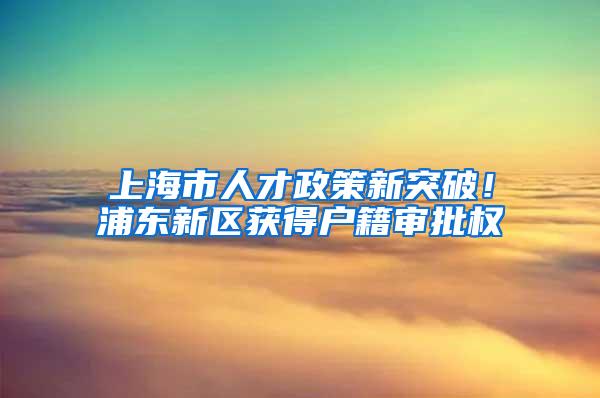 上海市人才政策新突破！浦东新区获得户籍审批权