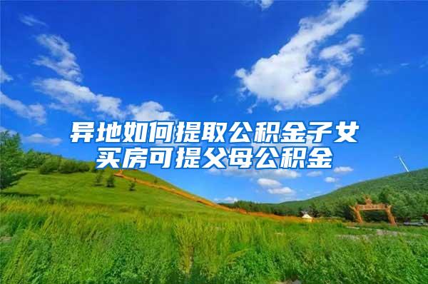 异地如何提取公积金子女买房可提父母公积金