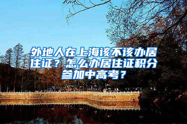 外地人在上海该不该办居住证？怎么办居住证积分参加中高考？