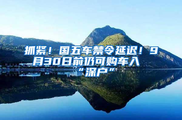 抓紧！国五车禁令延迟！9月30日前仍可购车入“深户”