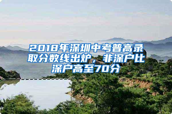 2018年深圳中考普高录取分数线出炉，非深户比深户高至70分